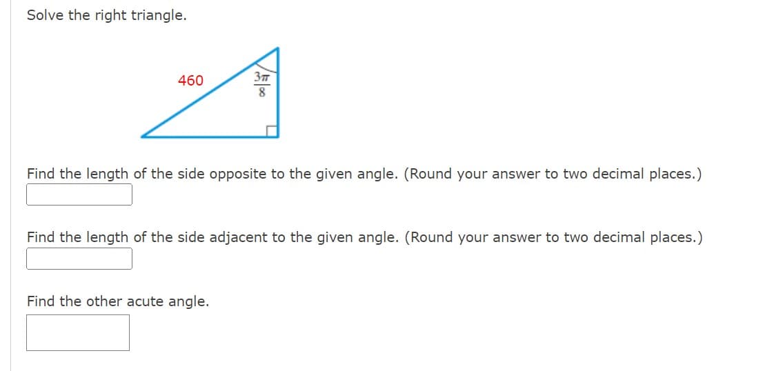 Solve the right triangle.
460
A
√500
3π
Find the length of the side opposite to the given angle. (Round your answer to two decimal places.)
Find the other acute angle.
Find the length of the side adjacent to the given angle. (Round your answer to two decimal places.)