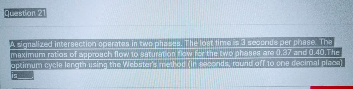 Question 21
A signalized intersection operates in two phases. The lost time is 3 seconds per phase. The
maximum ratios of approach flow to saturation flow for the two phases are 0.37 and 0.40. The
optimum cycle length using the Webster's method (in seconds, round off to one decimal place)
IS