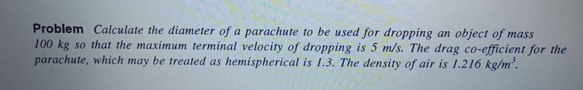 Problem Calculate the diameter of a parachute to be used for dropping an object of mass
100 kg so that the maximum terminal velocity of dropping is 5 m/s. The drag co-efficient for the
parachute, which may be treated as hemispherical is 1.3. The density of air is 1.216 kg/m³.