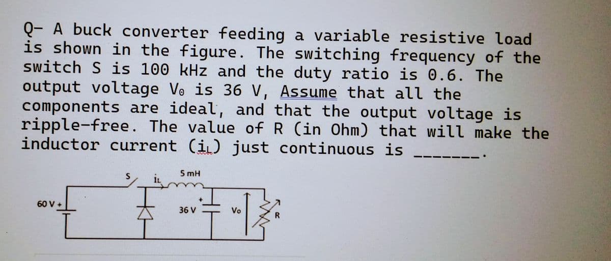Q- A buck converter feeding a variable resistive load
is shown in the figure. The switching frequency of the
switch S is 100 kHz and the duty ratio is 0.6. The
output voltage Ve is 36 V, Assume that all the
components are ideal, and that the output voltage is
ripple-free. The value of R (in Ohm) that will make the
inductor current (i) just continuous is
60 V +
S
5 mH
+1
Vo
36 V