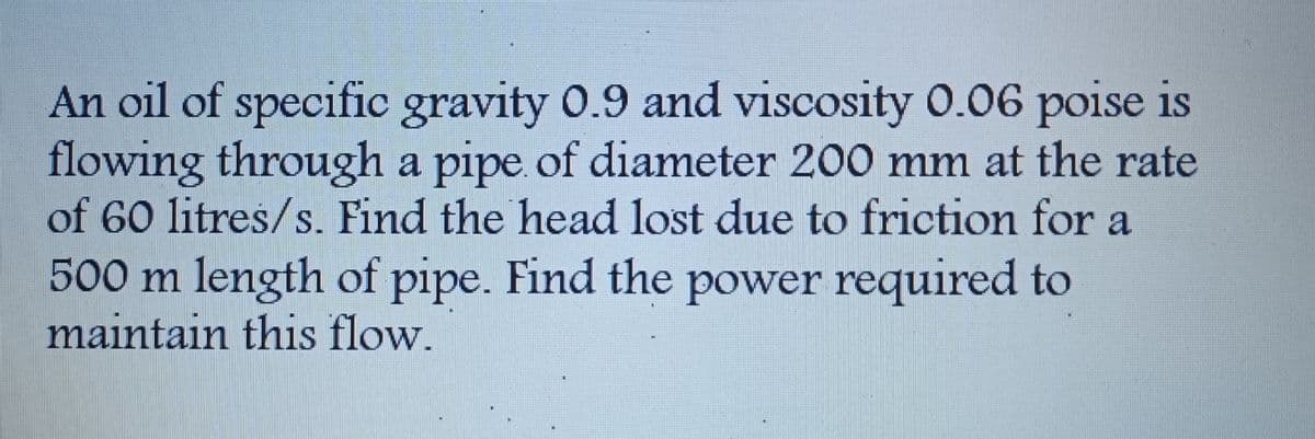 An oil of specific gravity 0.9 and viscosity 0.06 poise is
flowing through a pipe of diameter 200 mm at the rate
of 60 litres/s. Find the head lost due to friction for a
500 m length of pipe. Find the power required to
maintain this flow.