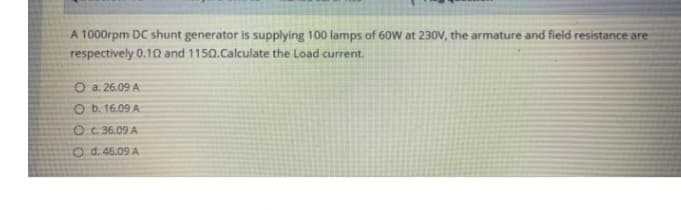 A 1000rpm DC shunt generator is supplying 100 lamps of 60W at 230V, the armature and field resistance are
respectively 0.10 and 1150.Calculate the Load current.
O a. 26.09 A
O b. 16.09 A
OC. 36.09 A
O d. 46.09 A