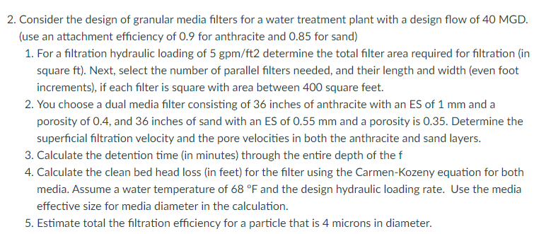 2. Consider the design of granular media filters for a water treatment plant with a design flow of 40 MGD.
(use an attachment efficiency of 0.9 for anthracite and 0.85 for sand)
1. For a filtration hydraulic loading of 5 gpm/ft2 determine the total filter area required for filtration (in
square ft). Next, select the number of parallel filters needed, and their length and width (even foot
increments), if each filter is square with area between 400 square feet.
2. You choose a dual media filter consisting of 36 inches of anthracite with an ES of 1 mm and a
porosity of 0.4, and 36 inches of sand with an ES of 0.55 mm and a porosity is 0.35. Determine the
superficial filtration velocity and the pore velocities in both the anthracite and sand layers.
3. Calculate the detention time (in minutes) through the entire depth of the f
4. Calculate the clean bed head loss (in feet) for the filter using the Carmen-Kozeny equation for both
media. Assume a water temperature of 68 °F and the design hydraulic loading rate. Use the media
effective size for media diameter in the calculation.
5. Estimate total the filtration efficiency for a particle that is 4 microns in diameter.