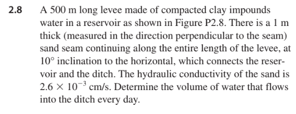 2.8
A 500 m long levee made of compacted clay impounds
water in a reservoir as shown in Figure P2.8. There is a 1 m
thick (measured in the direction perpendicular to the seam)
sand seam continuing along the entire length of the levee, at
10° inclination to the horizontal, which connects the reser-
voir and the ditch. The hydraulic conductivity of the sand is
2.6 × 10-³ cm/s. Determine the volume of water that flows
into the ditch every day.
