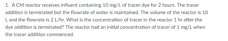 1. A CM reactor receives influent containing 10 mg/L of tracer dye for 2 hours. The tracer
addition is terminated but the flowrate of water is maintained. The volume of the reactor is 10
L and the flowrate is 2 L/hr. What is the concentration of tracer in the reactor 1 hr after the
dye addition is terminated? The reactor had an initial concentration of tracer of 1 mg/L when
the tracer addition commenced.