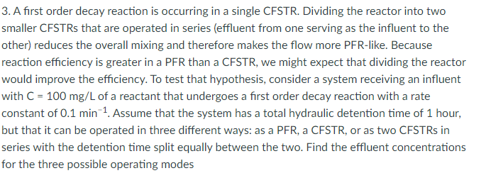 3. A first order decay reaction is occurring in a single CFSTR. Dividing the reactor into two
smaller CFSTRs that are operated in series (effluent from one serving as the influent to the
other) reduces the overall mixing and therefore makes the flow more PFR-like. Because
reaction efficiency is greater in a PFR than a CFSTR, we might expect that dividing the reactor
would improve the efficiency. To test that hypothesis, consider a system receiving an influent
with C = 100 mg/L of a reactant that undergoes a first order decay reaction with a rate
constant of 0.1 min ¹. Assume that the system has a total hydraulic detention time of 1 hour,
but that it can be operated in three different ways: as a PFR, a CFSTR, or as two CFSTRs in
series with the detention time split equally between the two. Find the effluent concentrations
for the three possible operating modes