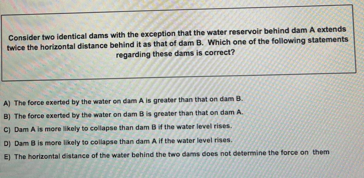 Consider two identical dams with the exception that the water reservoir behind dam A extends
twice the horizontal distance behind it as that of dam B. Which one of the following statements
regarding these dams is correct?
A) The force exerted by the water on dam A is greater than that on dam B.
B) The force exerted by the water on dam B is greater than that on dam A.
C) Dam A is more likely to collapse than dam B if the water level rises.
D) Dam B is more likely to collapse than dam A if the water level rises.
E) The horizontal distance of the water behind the two dams does not determine the force on them
