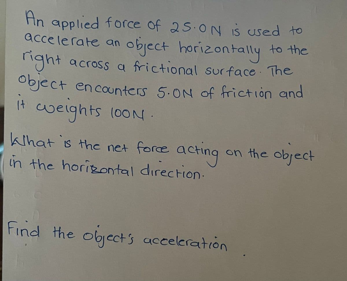 An applied force of 25.0N IS used to
accelerate an
object horizontally to the
ight across a frictional surface The
Object en caunters 5.ON Oof friction and
it weights 100N.
khat is the net force acting
in the horizontal direction:
on the object
Find the object's acceleration
