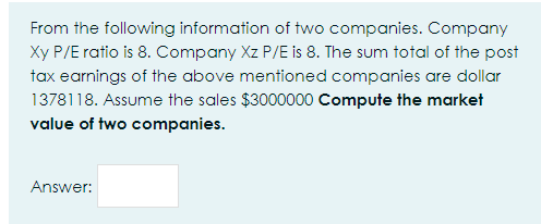 From the following information of two companies. Company
Xy P/E ratio is 8. Company Xz P/E is 8. The sum total of the post
tax earnings of the above mentioned companies are dollar
1378118. Assume the sales $3000000 Compute the market
value of two companies.
Answer:
