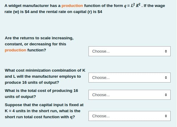 A widget manufacturer has a production function of the form q = L? K² . If the wage
rate (w) is $4 and the rental rate on capital (r) is $4
Are the returns to scale increasing,
constant, or decreasing for this
production function?
Choose...
What cost minimization combination of K
and L will the manufacturer employs to
Choose...
produce 16 units of output?
What is the total cost of producing 16
Choose...
units of output?
Suppose that the capital input is fixed at
K= 4 units in the short run, what is the
Choose...
short run total cost function with q?
