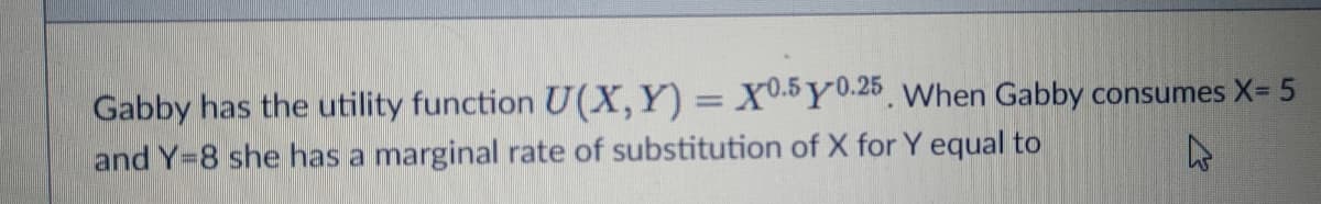 Gabby has the utility function U(X,Y) = X0.5Y0.26 When Gabby consumes X= 5
and Y=8 she has a marginal rate of substitution of X for Y equal to
