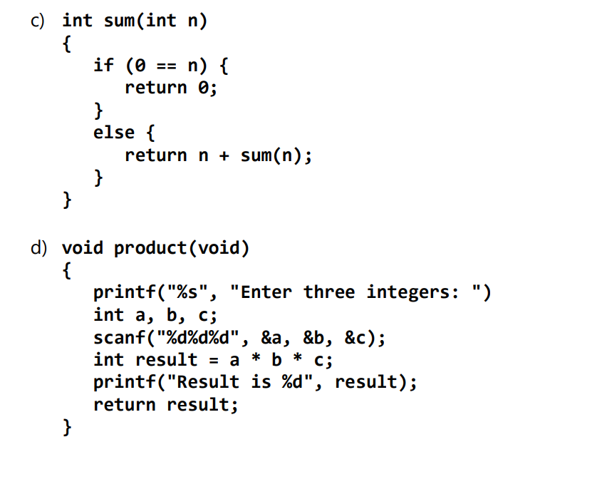 c) int sum(int n)
{
if (0 == n) {
return 0;
}
else {
return n + sum(n);
}
}
d) void product(void)
{
printf("%s", "Enter three integers: ")
int a, b, c;
scanf("%d%d%d", &a, &b, &c);
int result = a * b *
printf("Result is %d", result);
return result;
}

