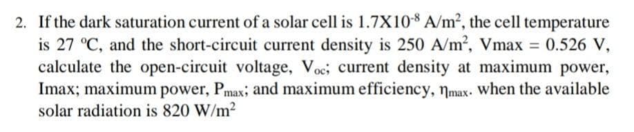 2. If the dark saturation current of a solar cell is 1.7X108 A/m2, the cell temperature
is 27 °C, and the short-circuit current density is 250 A/m2, Vmax = 0.526 V,
calculate the open-circuit voltage, Voc, current density at maximum power,
Imax; maximum power, Pmax, and maximum efficiency, nmax. When the available
solar radiation is 820 W/m2
