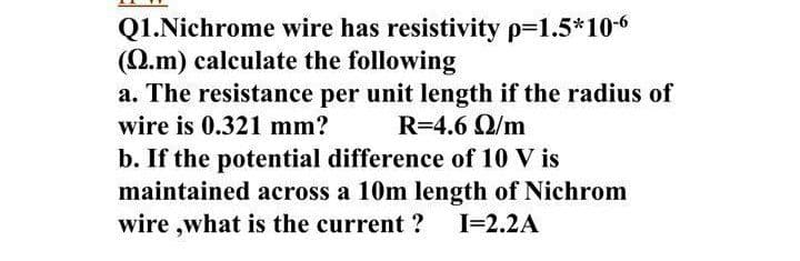 Q1.Nichrome wire has resistivity p-1.5*10-6
(Q.m) calculate the following
a. The resistance per unit length if the radius of
wire is 0.321 mm?
R=4.6 Q/m
b. If the potential difference of 10 V is
maintained across a 10m length of Nichrom
wire ,what is the current ?
I=2.2A
