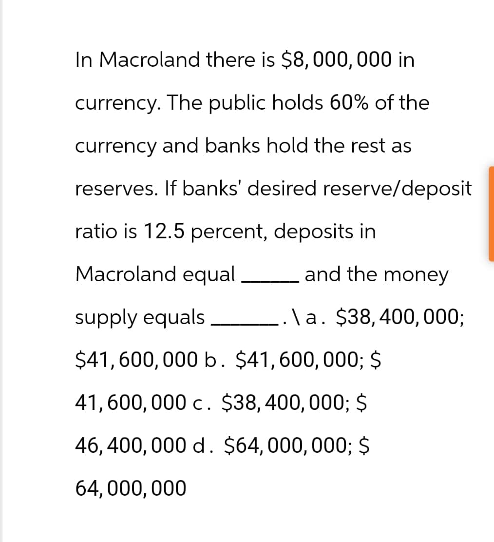 In Macroland there is $8,000,000 in
currency. The public holds 60% of the
currency and banks hold the rest as
reserves. If banks' desired reserve/deposit
ratio is 12.5 percent, deposits in
Macroland equal
and the money
supply equals
_.\a. $38,400,000;
$41,600,000 b. $41,600,000; $
41,600,000 c. $38,400,000; $
46,400,000 d. $64,000,000; $
64,000,000