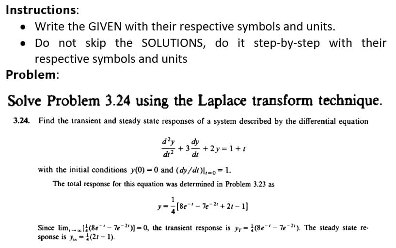 Instructions:
• Write the GIVEN with their respective symbols and units.
• Do not skip the SOLUTIONS, do it step-by-step with their
respective symbols and units
Problem:
Solve Problem 3.24 using the Laplace transform technique.
3.24. Find the transient and steady state responses of a system described by the differential equation
d?y
dy
+ 3- + 2y = 1+1
di?
dt
with the initial conditions y(0) = 0 and (dy/dt )|,-o= 1.
The total response for this equation was determined in Problem 3.23 as
y =-(8e
Te-21 + 21 - 1]
Since lim, --zl(8e- le-2')) = 0, the transient response is yr =!(8e"– Te 2). The steady state re-
sponse is y -1(21 – 1).
