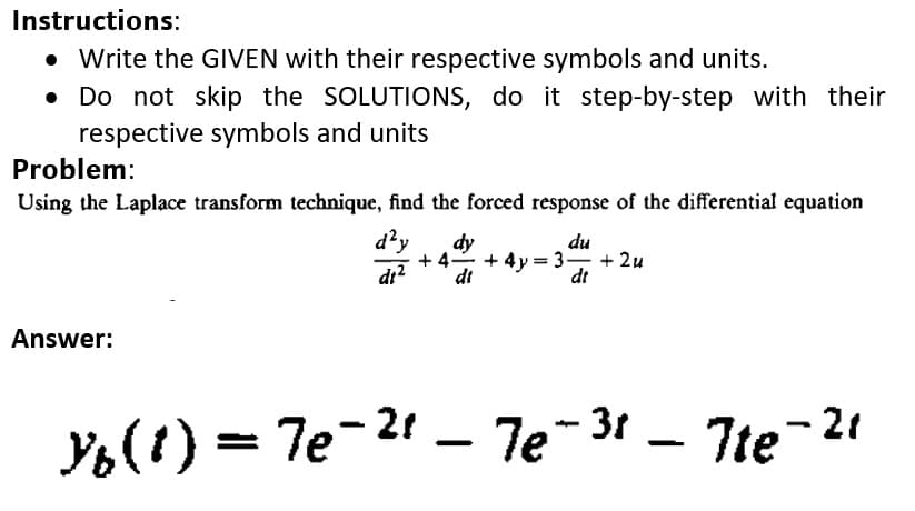 Instructions:
• Write the GIVEN with their respective symbols and units.
Do not skip the SOLUTIONS, do it step-by-step with their
respective symbols and units
Problem:
Using the Laplace transform technique, find the forced response of the differential equation
d²y
dy
du
4-
+ 4y = 3- + 2u
dr?
dt
dt
Answer:
Y6(!) = 7e-2 – 7e-31 – Tte
7te-21
