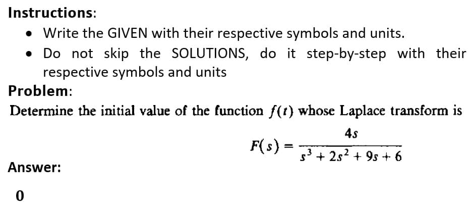 Instructions:
• Write the GIVEN with their respective symbols and units.
• Do not skip the SOLUTIONS, do it step-by-step with their
respective symbols and units
Problem:
Determine the initial value of the function f(t) whose Laplace transform is
4s
F(s) =
s3 + 2s2 + 9s + 6
Answer:
