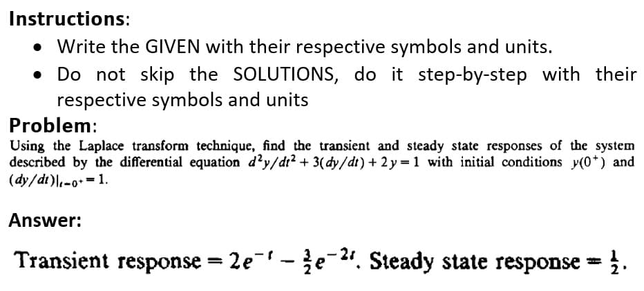 Instructions:
• Write the GIVEN with their respective symbols and units.
Do not skip the SOLUTIONS, do it step-by-step with their
respective symbols and units
Problem:
Using the Laplace transform technique, find the transient and steady state responses of the system
described by the differential equation d'y/dr?+ 3(dy/dt) + 2 y = 1 with initial conditions y(0*) and
(dy/dt)l.-0=1.
%3D
Answer:
Transient response = 2e-e-2". Steady state response = .
