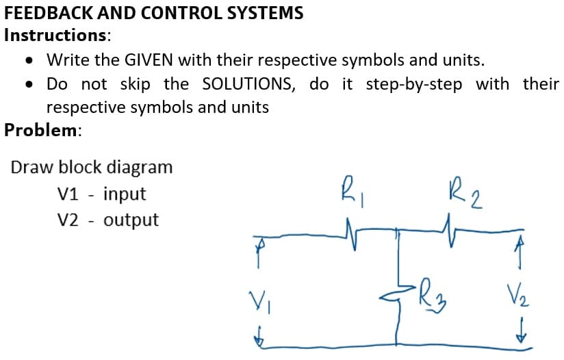 FEEDBACK AND CONTROL SYSTEMS
Instructions:
• Write the GIVEN with their respective symbols and units.
• Do not skip the SOLUTIONS, do it step-by-step with their
respective symbols and units
Problem:
Draw block diagram
V1 - input
V2 - output
R2
V2
Vi
