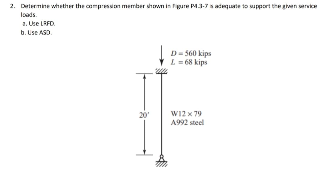 2. Determine whether the compression member shown in Figure P4.3-7 is adequate to support the given service
loads.
a. Use LRFD.
b. Use ASD.
D = 560 kips
L = 68 kips
W12 × 79
A992 steel
20'
