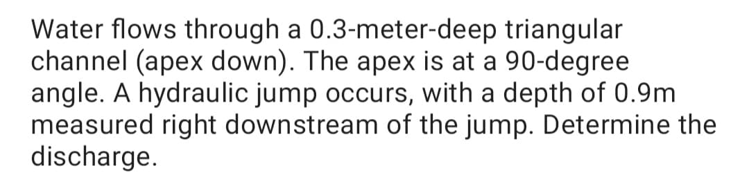 Water flows through a 0.3-meter-deep triangular
channel (apex down). The apex is at a 90-degree
angle. A hydraulic jump occurs, with a depth of 0.9m
measured right downstream of the jump. Determine the
discharge.
