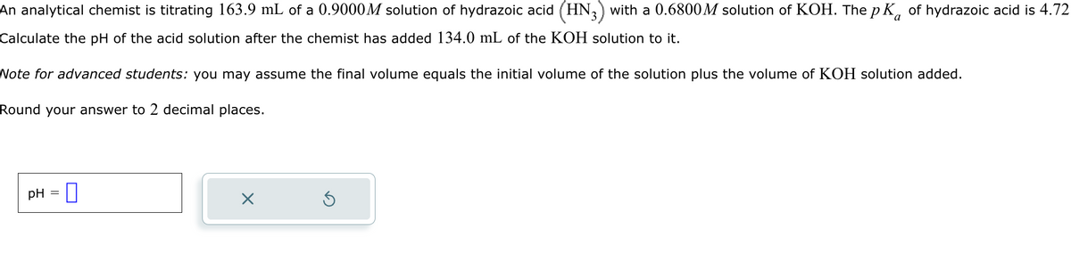 An analytical chemist is titrating 163.9 mL of a 0.9000M solution of hydrazoic acid (HN3) with a 0.6800M solution of KOH. The pK of hydrazoic acid is 4.72
Calculate the pH of the acid solution after the chemist has added 134.0 mL of the KOH solution to it.
Note for advanced students: you may assume the final volume equals the initial volume of the solution plus the volume of KOH solution added.
Round your answer to 2 decimal places.
pH
×