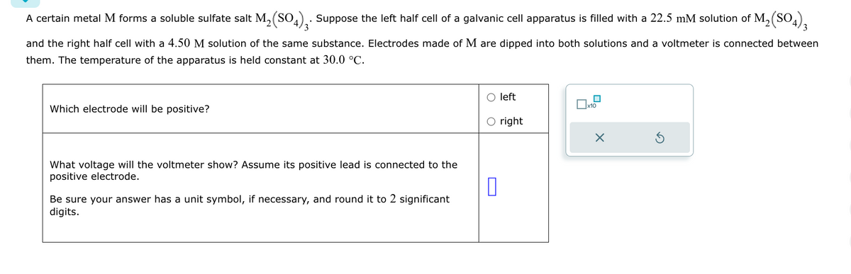 A certain metal M forms a soluble sulfate salt M2(SO4) 3. Suppose the left half cell of a galvanic cell apparatus is filled with a 22.5 mM solution of M₂ (SO4)3
and the right half cell with a 4.50 M solution of the same substance. Electrodes made of M are dipped into both solutions and a voltmeter is connected between
them. The temperature of the apparatus is held constant at 30.0 °C.
Which electrode will be positive?
What voltage will the voltmeter show? Assume its positive lead is connected to the
positive electrode.
Be sure your answer has a unit symbol, if necessary, and round it to 2 significant
digits.
left
x10
○ right