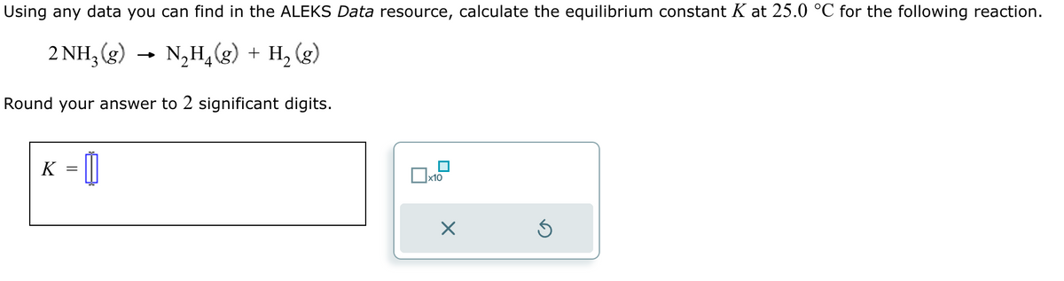 Using any data you can find in the ALEKS Data resource, calculate the equilibrium constant K at 25.0 °C for the following reaction.
2 NH₂(g) → N₂H₁(g) + H₂ (g)
4
Round your answer to 2 significant digits.
K =
x10