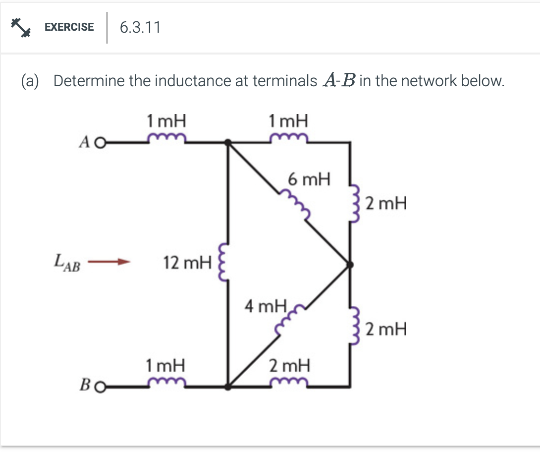 EXERCISE 6.3.11
(a) Determine the inductance at terminals A-B in the network below.
1mH
AO
LAB
BO
1mH
12 mH
1mH
4 mH
6 mH
2 mH
2 mH
2mH