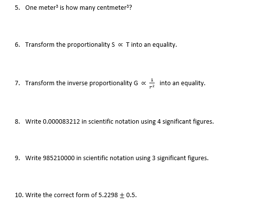 5. One meter is how many centmeter??
6. Transform the proportionality S « T into an equality.
7. Transform the inverse proportionality G x
i into an equality.
8. Write 0.000083212 in scientific notation using 4 significant figures.
9. Write 985210000 in scientific notation using 3 significant figures.
10. Write the correct form of 5.2298 + 0.5.
