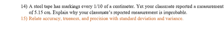 14) A steel tape has markings every 1/10 of a centimeter. Yet your classmate reported a measurement
of 5.15 cm. Explain why your classmate's reported measurement is improbable.
15) Relate accuracy, trueness, and precision with standard deviation and variance.
