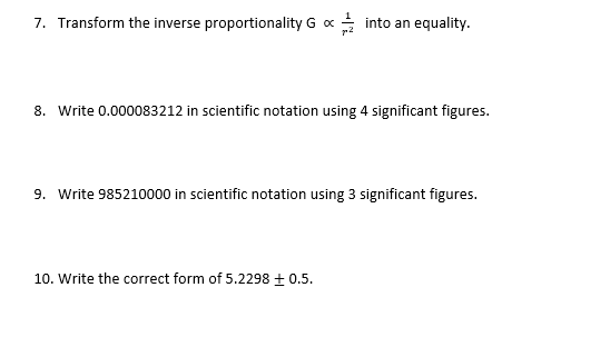 7. Transform the inverse proportionality G x
* into an equality.
8. Write 0.000083212 in scientific notation using 4 significant figures.
9. Write 985210000 in scientific notation using 3 significant figures.
10. Write the correct form of 5.2298 + 0.5.
