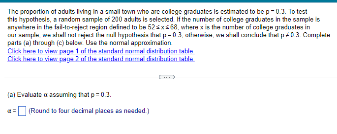 The proportion of adults living in a small town who are college graduates is estimated to be p = 0.3. To test
this hypothesis, a random sample of 200 adults is selected. If the number of college graduates in the sample is
anywhere in the fail-to-reject region defined to be 52 ≤x≤68, where x is the number of college graduates in
our sample, we shall not reject the null hypothesis that p = 0.3; otherwise, we shall conclude that p# 0.3. Complete
parts (a) through (c) below. Use the normal approximation.
Click here to view page 1 of the standard normal distribution table.
Click here to view page 2 of the standard normal distribution table.
(a) Evaluate a assuming that p = 0.3.
απ
(Round to four decimal places as needed.)