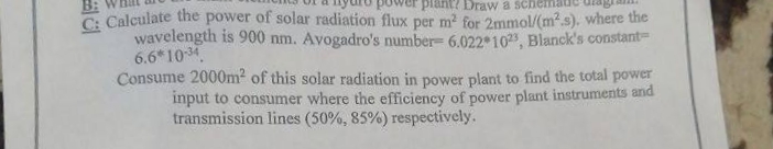 Draw a sche
C: Calculate the power of solar radiation flux per m² for 2mmol/(m².s). where the
wavelength is 900 nm. Avogadro's number- 6.022 1023, Blanck's constant-
6.6*10-34
Consume 2000m² of this solar radiation in power plant to find the total power
input to consumer where the efficiency of power plant instruments and
transmission lines (50%, 85%) respectively.