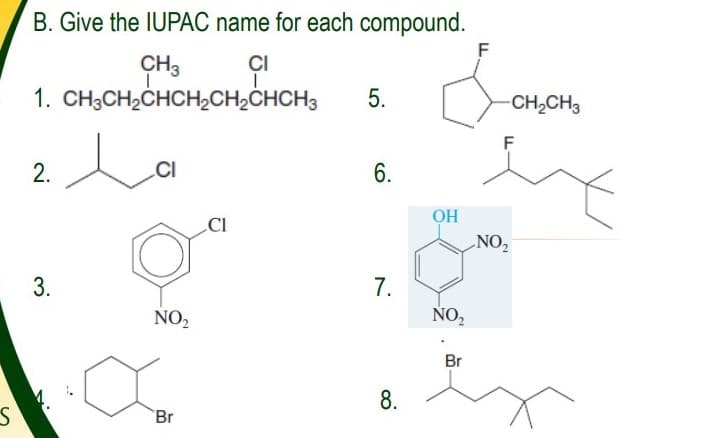B. Give the IUPAC name for each compound.
F
CH3
ÇI
1. CH;CH2CHCH2CH2CHCH3
5.
CH,CH3
F
2.
CI
6.
OH
CI
NO,
7.
NO,
NO,
Br
8.
Br
3.

