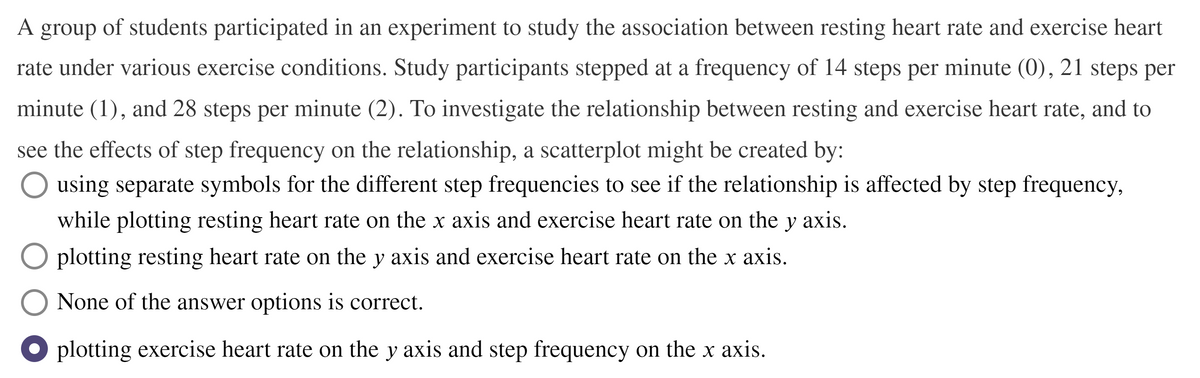 A group of students participated in an experiment to study the association between resting heart rate and exercise heart
rate under various exercise conditions. Study participants stepped at a frequency of 14 steps per minute (0), 21 steps per
minute (1), and 28 steps per minute (2). To investigate the relationship between resting and exercise heart rate, and to
see the effects of step frequency on the relationship, a scatterplot might be created by:
using separate symbols for the different step frequencies to see if the relationship is affected by step frequency,
while plotting resting heart rate on the x axis and exercise heart rate on the y axis.
O plotting resting heart rate on the y axis and exercise heart rate on the x axis.
None of the answer options is correct.
plotting exercise heart rate on the y axis and step frequency on the x axis.
