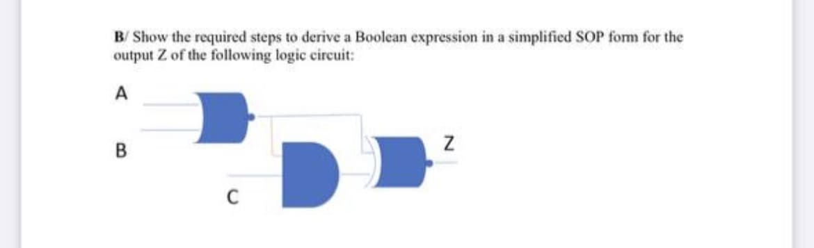 B/ Show the required steps to derive a Boolean expression in a simplified SOP form for the
output Z of the following logic circuit:
A
