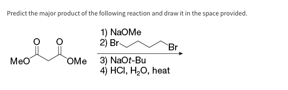 Predict the major product of the following reaction and draw it in the space provided.
1) NAOMe
Br
2)
Meo Ome
Br
3) NaOt-Bu
4) HCI, H₂O, heat