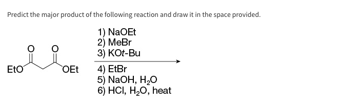 Predict the major product of the following reaction and draw it in the space provided.
1) NaOEt
2) MeBr
3) KOt-Bu
Eto
OEt
4) EtBr
5) NaOH, H₂O
6) HCI, H₂O, heat