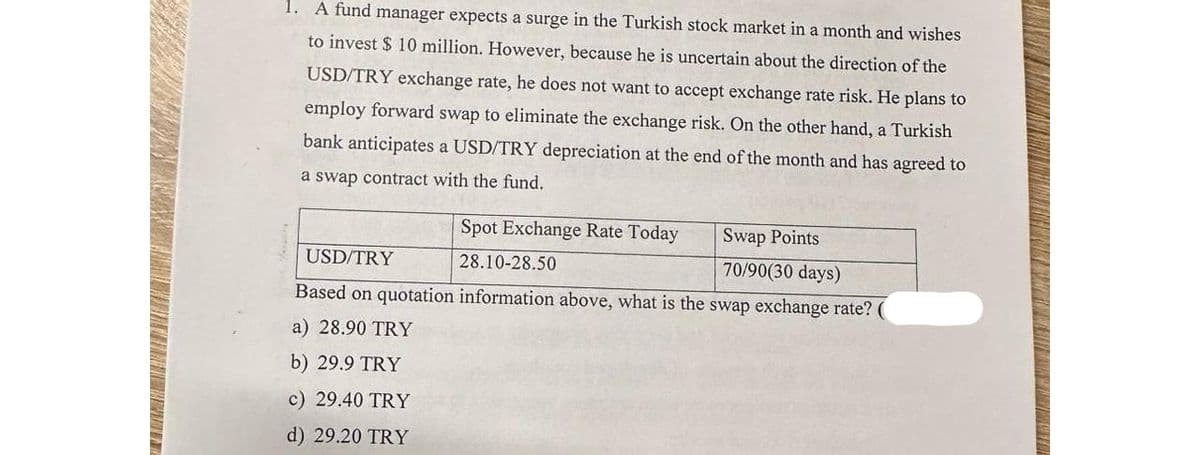 1. A fund manager expects a surge in the Turkish stock market in a month and wishes
to invest $10 million. However, because he is uncertain about the direction of the
USD/TRY exchange rate, he does not want to accept exchange rate risk. He plans to
employ forward swap to eliminate the exchange risk. On the other hand, a Turkish
bank anticipates a USD/TRY depreciation at the end of the month and has agreed to
a swap contract with the fund.
Spot Exchange Rate Today
28.10-28.50
USD/TRY
Based on quotation information above, what is the swap exchange rate?
a) 28.90 TRY
b) 29.9 TRY
c) 29.40 TRY
d) 29.20 TRY
Swap Points
70/90(30 days)