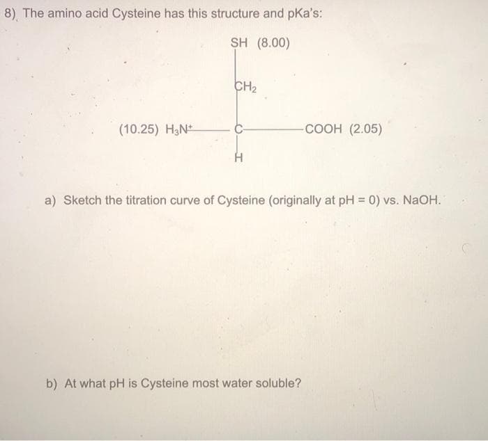 8) The amino acid Cysteine has this structure and pka's:
SH (8.00)
(10.25) H3N+
CH₂
-COOH (2.05)
a) Sketch the titration curve of Cysteine (originally at pH = 0) vs. NaOH.
b) At what pH is Cysteine most water soluble?