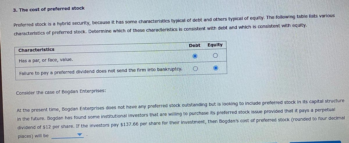 3. The cost of preferred stock
Preferred stock is a hybrid security, because it has some characteristics typical of debt and others typical of equity. The following table lists various
characteristics of preferred stock. Determine which of these characteristics is consistent with debt and which is consistent with equity.
Characteristics
Has a par, or face, value.
Failure to pay a preferred dividend does not send the firm into bankruptcy.
Consider the case of Bogdan Enterprises:
Debt
O
Equity
At the present time, Bogdan Enterprises does not have any preferred stock outstanding but is looking to include preferred stock in its capital structure
in the future. Bogdan has found some institutional investors that are willing to purchase its preferred stock issue provided that it pays a perpetual
dividend of $12 per share. If the investors pay $137.66 per share for their investment, then Bogdan's cost of preferred stock (rounded to four decimal
places) will be