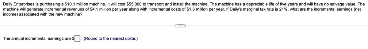 Daily Enterprises is purchasing a $10.1 million machine. It will cost $55,000 to transport and install the machine. The machine has a depreciable life of five years and will have no salvage value. The
machine will generate incremental revenues of $4.1 million per year along with incremental costs of $1.3 million per year. If Daily's marginal tax rate is 21%, what are the incremental earnings (net
income) associated with the new machine?
The annual incremental earnings are $
(Round to the nearest dollar.)
...