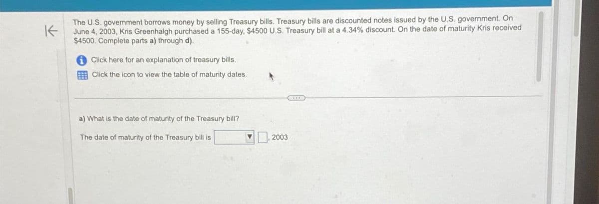 K
The U.S. government borrows money by selling Treasury bills. Treasury bills are discounted notes issued by the U.S. government. On
June 4, 2003, Kris Greenhalgh purchased a 155-day, $4500 U.S. Treasury bill at a 4.34% discount. On the date of maturity Kris received
$4500. Complete parts a) through d).
Click here for an explanation of treasury bills.
Click the icon to view the table of maturity dates.
a) What is the date of maturity of the Treasury bill?
The date of maturity of the Treasury bill is
2003