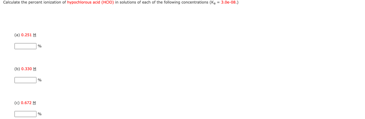 Calculate the percent ionization of hypochlorous acid (HCIO) in solutions of each of the following concentrations (Ka = 3.0e-08.)
(a) 0.251 M
(b) 0.330 M
(c) 0.672 M
%
%
%