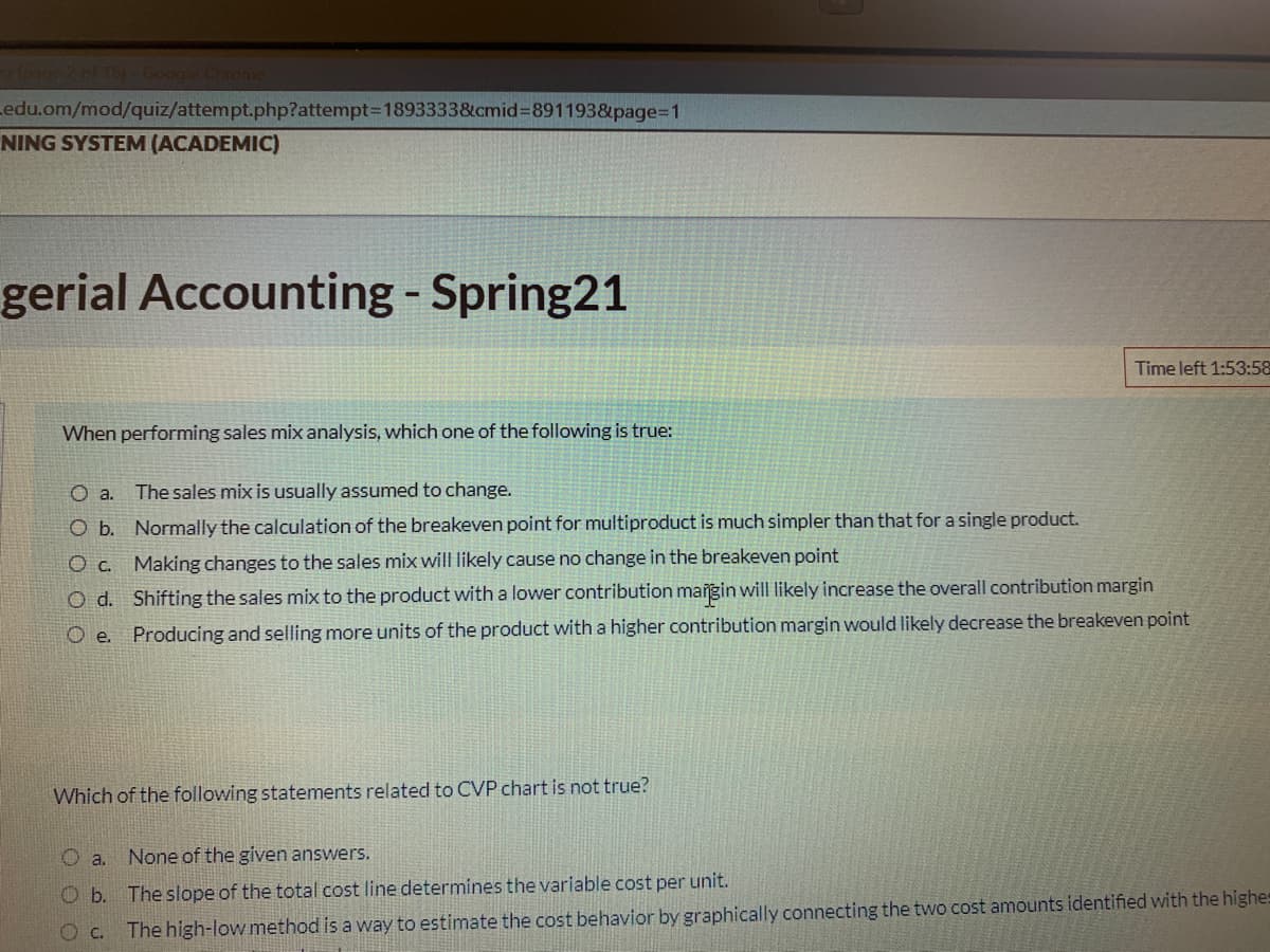 ag2 of 16)- Google Chronme
edu.om/mod/quiz/attempt.php?attempt=D18933338&cmid%3D891193&page=D1
NING SYSTEM (ACADEMIC)
gerial Accounting - Spring21
Time left 1:53:58
When performing sales mix analysis, which one of the following is true:
The sales mix is usually assumed to change.
O b. Normally the calculation of the breakeven point for multiproduct is much simpler than that for a single product.
O c. Making changes to the sales mix will likely cause no change in the breakeven point
O d. Shifting the sales mix to the product with a lower contribution maigin will likely increase the overall contribution margin
O e. Producing and selling more units of the product with a higher contribution margin would likely decrease the breakeven point
Which of the following statements related to CVP chart is not true?
O a. None of the given answers.
O b. The slope of the total cost line determines the variable cost per unit.
Oc. The high-low method is a way to estimate the cost behavior by graphically connecting the two cost amounts identified with the highes
