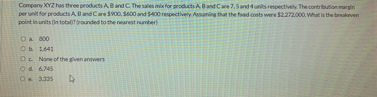 Company XYZ has three products A, B and C. The sales mix for products A, B and Care 7, 5 and 4 units respectively. The contribution margin
per unit for products A, B and C are $900, $600 and $400 respectively. Assuming that the fixed costs were $2,272,000. What is the breakeven
point in units (in total)? (rounded to the nearest number)
O a. 800
O b. 1,641
O c. None of the given answers
O d. 6,745
O e. 3,335
