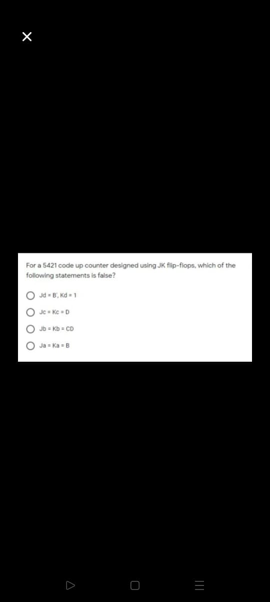 For a 5421 code up counter designed using JK flip-flops, which of the
following statements is false?
Jd = B', Kd = 1
O Jc = Kc = D
O Jb = Kb = CD
O Ja = Ka B
||
