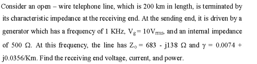 Consider an open – wire telephone line, which is 200 km in length, is terminated by
its characteristic impedan ce at the receiving end. At the sending end, it is driven by a
generator which has a frequency of 1 KHz, Vg= 10Vms, and an internal impedance
of 500 Q. At this frequency, the line has Zo = 683 - j138 Q and y = 0.0074 +
jo.0356/Km. Find the receiving end voltage, current, and power.

